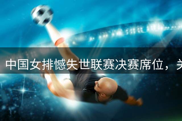 中国女排憾失世联赛决赛席位，关键环节暴露短板
