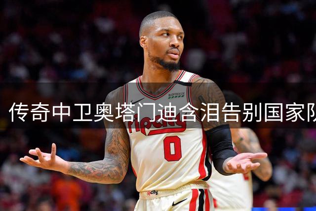 传奇中卫奥塔门迪含泪告别国家队 17年蓝白生涯完美谢幕