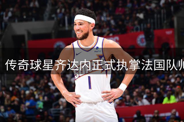 传奇球星齐达内正式执掌法国队帅印 开启四年执教新征程