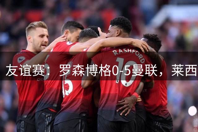 友谊赛：罗森博格0-5曼联，莱西破门、齐尔克泽传射建功