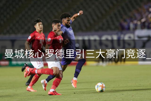 曼城核心罗德里引三大豪门竞逐 巴黎强势介入搅动转会市场