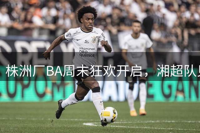 株洲厂BA周末狂欢开启，湘超队见面会等你来！