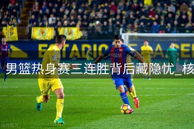 男篮热身赛三连胜背后藏隐忧 核心球员缺阵暴露战术短板