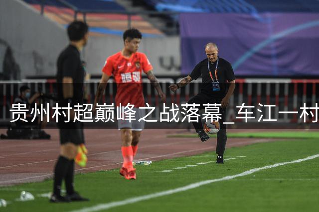 贵州村超巅峰之战落幕 车江一村绝杀夺冠创历史