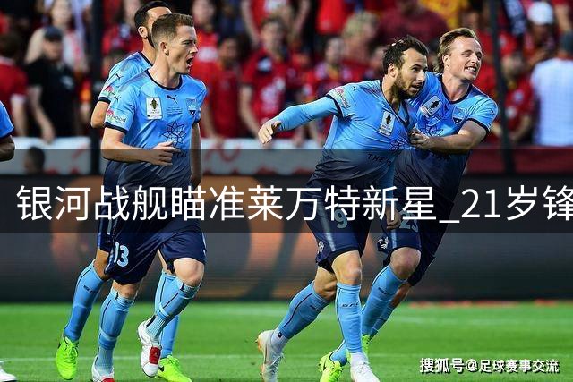 银河战舰瞄准莱万特新星 21岁锋线小将或成皇马新猎物